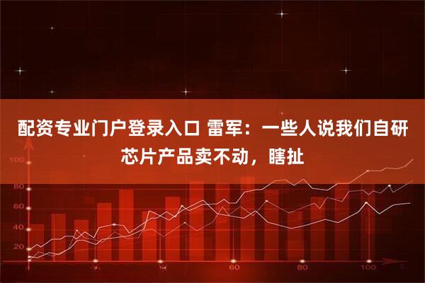 配资专业门户登录入口 雷军：一些人说我们自研芯片产品卖不动，瞎扯