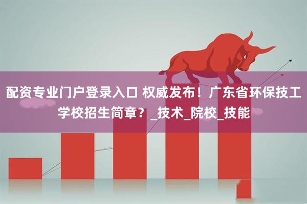 配资专业门户登录入口 权威发布！广东省环保技工学校招生简章？_技术_院校_技能