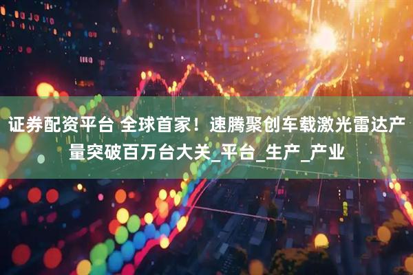 证券配资平台 全球首家！速腾聚创车载激光雷达产量突破百万台大关_平台_生产_产业