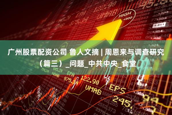 广州股票配资公司 鲁人文摘 | 周恩来与调查研究（篇三）_问题_中共中央_食堂