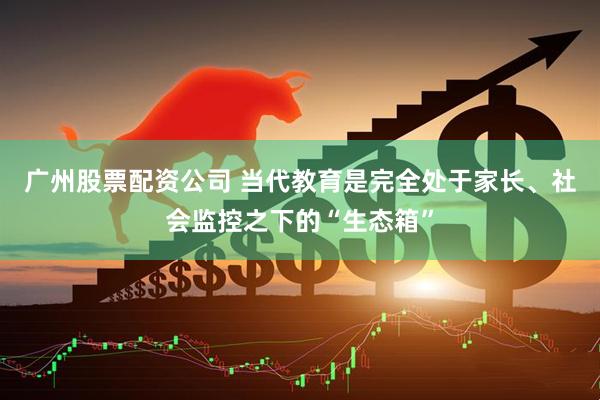 广州股票配资公司 当代教育是完全处于家长、社会监控之下的“生态箱”
