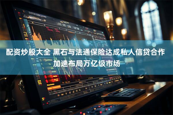 配资炒股大全 黑石与法通保险达成私人信贷合作 加速布局万亿级市场