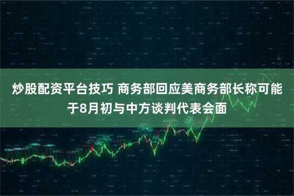 炒股配资平台技巧 商务部回应美商务部长称可能于8月初与中方谈判代表会面