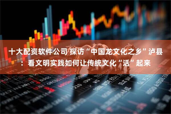 十大配资软件公司 探访“中国龙文化之乡”泸县：看文明实践如何让传统文化“活”起来