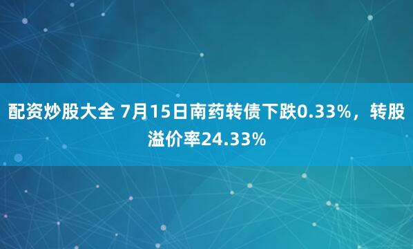 配资炒股大全 7月15日南药转债下跌0.33%，转股溢价率24.33%