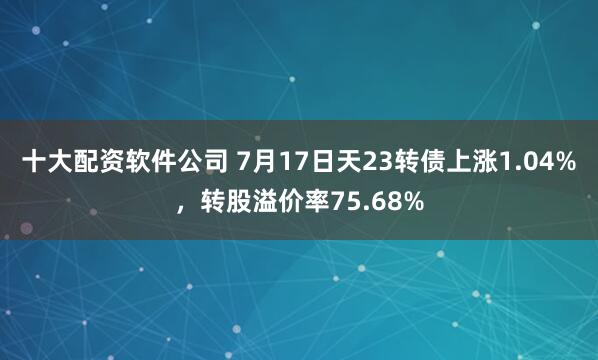 十大配资软件公司 7月17日天23转债上涨1.04%，转股溢价率75.68%