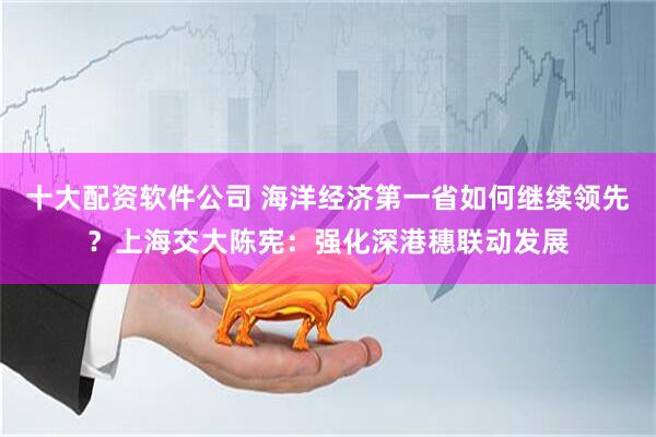 十大配资软件公司 海洋经济第一省如何继续领先？上海交大陈宪：强化深港穗联动发展