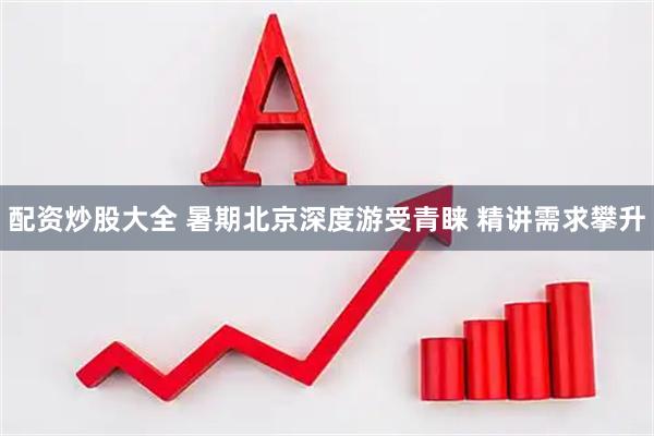 配资炒股大全 暑期北京深度游受青睐 精讲需求攀升