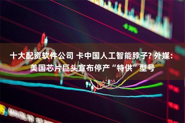 十大配资软件公司 卡中国人工智能脖子? 外媒: 美国芯片巨头宣布停产“特供”型号