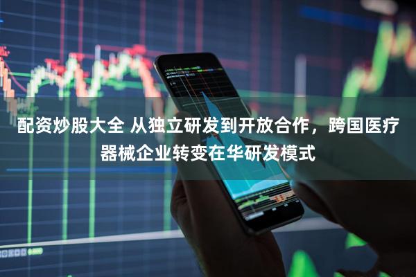 配资炒股大全 从独立研发到开放合作，跨国医疗器械企业转变在华研发模式