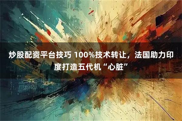 炒股配资平台技巧 100%技术转让，法国助力印度打造五代机“心脏”