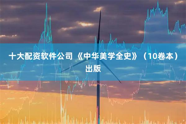 十大配资软件公司 《中华美学全史》（10卷本）出版