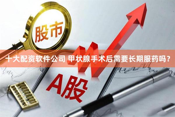 十大配资软件公司 甲状腺手术后需要长期服药吗？