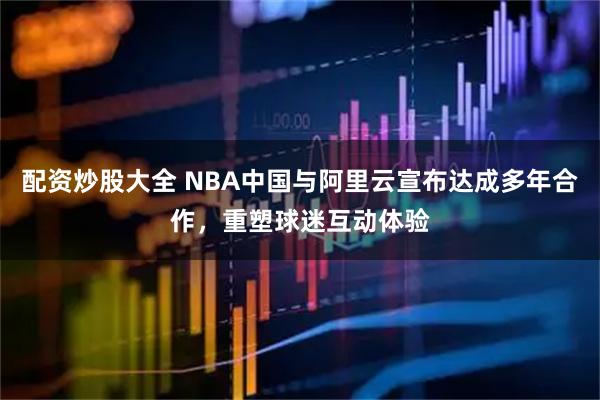 配资炒股大全 NBA中国与阿里云宣布达成多年合作，重塑球迷互动体验