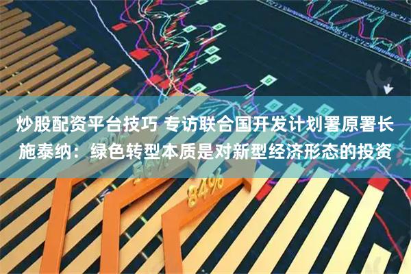炒股配资平台技巧 专访联合国开发计划署原署长施泰纳：绿色转型本质是对新型经济形态的投资