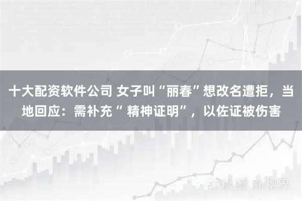 十大配资软件公司 女子叫“丽春”想改名遭拒，当地回应：需补充“ 精神证明”，以佐证被伤害