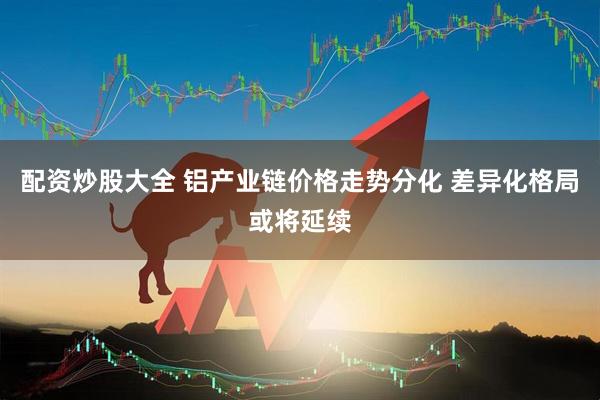 配资炒股大全 铝产业链价格走势分化 差异化格局或将延续