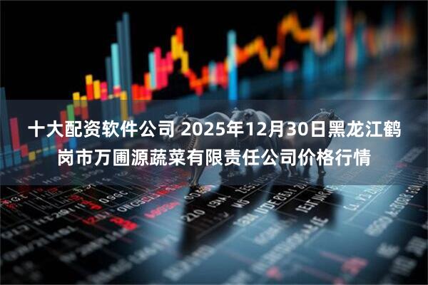 十大配资软件公司 2025年12月30日黑龙江鹤岗市万圃源蔬菜有限责任公司价格行情